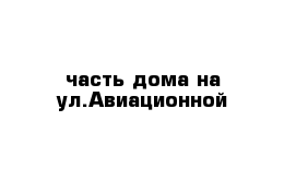 часть дома на ул.Авиационной